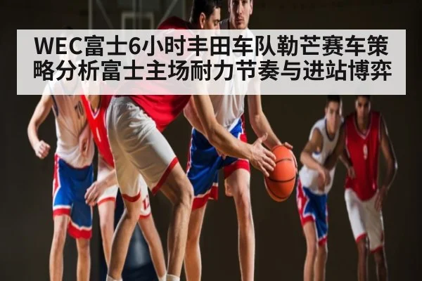 WEC富士6小时丰田车队勒芒赛车策略分析富士主场耐力节奏与进站博弈